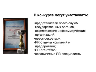 В конкурсе могут участвовать:
•представители пресс-служб
государственных органов,
коммерческих и некоммерческих
организаций;
•пресс-секретари;
•PR-отделы компаний и
предприятий;
•PR-агентства;
•независимые PR-специалисты.
 