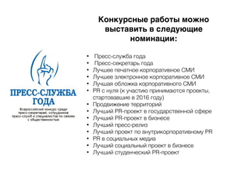 Конкурсные работы можно
выставить в следующие
номинации:
• Пресс-служба года
• Пресс-секретарь года
• Лучшее печатное корпоративное СМИ
• Лучшее электронное корпоративное СМИ
• Лучшая обложка корпоративного СМИ
• PR с нуля (к участию принимаются проекты,
стартовавшие в 2016 году)
• Продвижение территорий
• Лучший PR-проект в государственной сфере
• Лучший PR-проект в бизнесе
• Лучший пресс-релиз
• Лучший проект по внутрикорпоративному PR
• PR в социальных медиа
• Лучший социальный проект в бизнесе
• Лучший студенческий PR-проект
 