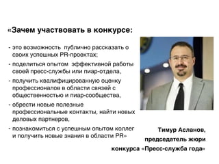 «Зачем участвовать в конкурсе:
- это возможность публично рассказать о
своих успешных PR-проектах;
- поделиться опытом эффективной работы
своей пресс-службы или пиар-отдела,
- получить квалифицированную оценку
профессионалов в области связей с
общественностью и пиар-сообщества,
- обрести новые полезные
профессиональные контакты, найти новых
деловых партнеров,
- познакомиться с успешным опытом коллег
и получить новые знания в области PR»
Тимур Асланов,
председатель жюри
конкурса «Пресс-служба года»
 