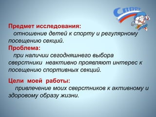 3
Предмет исследования:
отношение детей к спорту и регулярному
посещению секций.
Проблема:
при наличии сегодняшнего выбора
сверстники неактивно проявляют интерес к
посещению спортивных секций.
Цели моей работы:
привлечение моих сверстников к активному и
здоровому образу жизни.
 