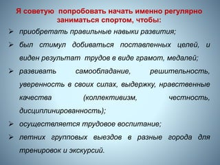 8
Я советую попробовать начать именно регулярно
заниматься спортом, чтобы:
 приобретать правильные навыки развития;
 был стимул добиваться поставленных целей, и
виден результат трудов в виде грамот, медалей;
 развивать самообладание, решительность,
уверенность в своих силах, выдержку, нравственные
качества (коллективизм, честность,
дисциплинированность);
 осуществляется трудовое воспитание;
 летних групповых выездов в разные города для
тренировок и экскурсий.
 