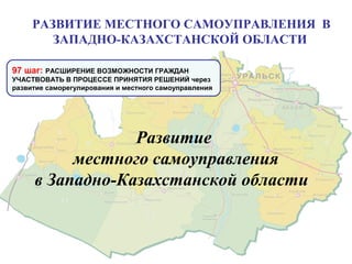 Развитие
местного самоуправления
в Западно-Казахстанской области
97 шаг: РАСШИРЕНИЕ ВОЗМОЖНОСТИ ГРАЖДАН
УЧАСТВОВАТЬ В ПРОЦЕССЕ ПРИНЯТИЯ РЕШЕНИЙ через
развитие саморегулирования и местного самоуправления
РАЗВИТИЕ МЕСТНОГО САМОУПРАВЛЕНИЯ В
ЗАПАДНО-КАЗАХСТАНСКОЙ ОБЛАСТИ
 