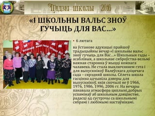  6 лютага
ва ўстанове адукацыі прайшоў
традыцыйны вечар «І школьны вальс
зноў гучыць для Вас…» Школьныя гады –
асаблівыя, а школьнае сяброўства-вельмі
важная старонка ў жыцці кожнага
чалавека. Не стала выключэннем гэта і
для выпускнікоў Валеўскага дзіцячага
сада – сярэдняй школы. Сёлета школа
гасцінна адчыніла дзверы для
выпускнікоў, якія скочылі яе ў 1966,
1976, 1986, 1996, 2006 гг. На вечары
панавала атмасфера цяплыні,добрых
успамінаў аб школьным дзяцінстве,
радасці ад сустрэчы са школьнымі
сябрамі і любімымі настаўнікамі.
 