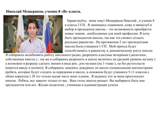 Николай Мещеряков, ученик 8 «В» класса.
Здравствуйте, меня зовут Мещеряков Николай , я ученик 8
в класса 2 СП . Я занимаюсь плаванием ,хожу в авиаклуб и
выбор в президенты школы – это возможность приобрести
новые знания , необходимые для моей профессии. Я хочу
быть президентом школы, так как это сможет создать
реальное равенство . На протяжении 2 лет президентами
школы были учащиеся 1 СП . Мой приход будет
способствовать и равенству и динамическому росту школы.
Я собираюсь возобновить работу школьного радио, разрешить классные вечеринки (дискотеки ,
собственные квесты ) , так же я собираюсь разрешить в школе включать на средний уровень музыку (
а возможно я разрешу сделать звонки в виде рок , рэп музыки (на 3 этаже ), но без ругательств
(имеется ввиду в песнях)). Я собираюсь заменить дежурных по школе специальными инспекторами
(ребята, которые будут следить за порядками в школе, в основном будут учащиеся 5-11 классов с
обоих корпусов ) .И это только малая часть моих планов . Я надеюсь что за меня проголосуют
многие . Ребята, все зависит только от вас . Ваш голос многое решает. Вы выбираете быть мне
президентом или нет. Желаю педагогам , ученикам и администрации успеха
 