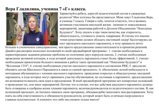 Вера Гладилина, ученица 7 «Г» класса.
Здравствуйте ребята, дорогой педагогический состав и уважаемые
родители! Мне хотелось бы представиться. Меня зовут Гладилина Вера,
я ученица 7 класса. Говоря о себе, хочется отметить, что я являюсь
активным участником школьной жизни : начиная от повседневных
мероприятий, заканчивая работой в Детском Объединении “Поколение
Будущего”. Хочу сказать и про такие качества, как открытость,
общительность, готовность помочь товарищам. Я считаю что именно
этими качествами должен обладать настоящий лидер! Баллотируясь на
пост президента школьного парламента, я хочу привнести нечто
большее в ученическое самоуправление, чем просто предоставление самостоятельности в принятии решений.
Давайте рассмотрим несколько положений из моей предвыборной программы : 1. считаю необходимым и
первоочередным заданием решение проблемы по сплочению двух корпусов школы; 2. считаю необходимым
проведение активной агитации, в ходе которой деятельность парламента станет более эффективной; 3. считаю
необходимым привлечение большего внимания к работе таких организаций как “Поколение Будущего” и
“Вселенная 1210”; 4. считаю необходимым участие школьного парламента в составлении РКК; 5. предлагаю
обновить состав Школьного Парламента в связи со сменой президента ; 6. обеспечение легкой мобильности и
интеграции обучающихся с членами школьного парламента. проведение открытых и общедоступных заседаний
парламента, в ходе которых могут принимать участие обучающиеся, не состоящие в парламенте. предоставление
им возможности вносить свои идеи и предложения. В моей предвыборной программе нет конкретных положений
о проведении тех, или иных мероприятий. Потому что я считаю, что все действия школьного парламента должны
быть оговорены и одобрены всеми членами парламента, включая руководителя из педагогического состава. Я, как
возможный президент, не пытаюсь навязать свою программу, обязывая ребят выполнять мои распоряжения. Хочу
взять на себя ответственность и обязанности руководителя, который может быть отличным посредником и
главным исполнителем. А изменить что-либо мы сможем только вместе!
 