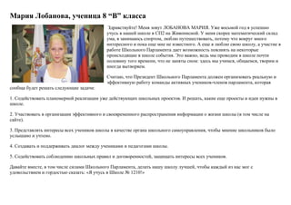 Мария Лобанова, ученица 8 “В” класса
Здравствуйте! Меня зовут ЛОБАНОВА МАРИЯ. Уже восьмой год я успешно
учусь в нашей школе в СП2 на Живописной. У меня скорее математический склад
ума, я занимаюсь спортом, люблю путешествовать, потому что вокруг много
интересного и пока еще мне не известного. А еще я люблю свою школу, а участие в
работе Школьного Парламента дает возможность повлиять на некоторые
происходящие в школе события. Это важно, ведь мы проводим в школе почти
половину того времени, что не заняты сном: здесь мы учимся, общаемся, творим и
иногда вытворяем.
Считаю, что Президент Школьного Парламента должен организовать реальную и
эффективную работу команды активных учеников-членов парламента, которая
сообща будет решать следующие задачи:
1. Содействовать планомерной реализации уже действующих школьных проектов. И решать, какие еще проекты и идеи нужны в
школе.
2. Участвовать в организации эффективного и своевременного распространения информации о жизни школы (в том числе на
сайте).
3. Представлять интересы всех учеников школы в качестве органа школьного самоуправления, чтобы мнение школьников было
услышано и учтено.
4. Создавать и поддерживать диалог между учениками и педагогами школы.
5. Содействовать соблюдению школьных правил и договоренностей, защищать интересы всех учеников.
Давайте вместе, в том числе силами Школьного Парламента, делать нашу школу лучшей, чтобы каждый из нас мог с
удовольствием и гордостью сказать: «Я учусь в Школе № 1210!»
 