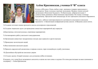 Алёна Краснянская, ученица 8 “В” класса
Я учусь в 8В классе. Очень люблю спорт, занимаюсь пожарно-прикладным и
велоспортом. Хожу в походы и научные экспедиции. Являюсь членом детской
организации «Поколение будущего». Я общительная, доброжелательная. С
удовольствием занимаюсь общественными поручениями. Не откажу в помощи
нуждающему. Предлагаю свою кандидатуру на пост президента школьного Парламента.
Моя цель: добиться заинтересованности и активности участников в школьном
парламенте: 1) Организация конференций актива классов. 2) Введение доски почета.
3) Создание почтового ящика президента школы для вопросов и предложений.
4) Создание творческих групп для проведения совместных мероприятий двух корпусов
(общественные, интеллектуальные, спортивные мероприятия).
5) Активизировать работу школьного самоуправления.
6) Организация совместных экскурсионных поездок двух корпусов и других выездов.
7) Проведение экологических акций.
8) Восстановление школьного радио.
9) Привлечь нарушителей дисциплины и порядка в школе, через полицейскую службу участковых.
10) Дальнейшее обустройство школьных дворов.
11) Создать группу «Скорой помощи» для улучшения учёбы отстающих.
Я надеюсь, что у меня будет возможность воплотить в жизнь все мои планы и задумки. И я очень рассчитываю на ваше понимание и
поддержку! -- Алёна Краснянская
 