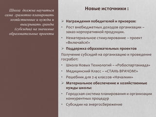 Новые источники :
 Награждения победителей и призеров:
• Рост внебюджетных доходов организации –
заказ корпоративной продукции.
• Нематериальное стимулирование – проект
«Включайся!»
 Поддержка образовательных проектов
Получение субсидий на организацию и проведение
госработ:
• Школа Новых Технологий – «Робоспартакиада»
• Медицинский Класс – «СТАНЬ ВРАЧОМ!»
• Решебник для 2-4 классов «Началкин»
 Материальное обеспечение и хозяйственные
нужды школы:
• Городская система планирования и организации
конкурентных процедур
• Субсидии на энергосбережение
Школа должна научиться
сама грамотно планировать
хозяйственные и нужды и
выигрывать гранды
(субсидии) на значимые
образовательные проекты
 