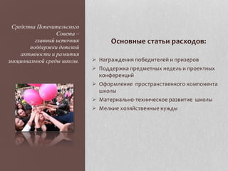 Основные статьи расходов:
 Награждения победителей и призеров
 Поддержка предметных недель и проектных
конференций
 Оформление пространственного компонента
школы
 Материально-техническое развитие школы
 Мелкие хозяйственные нужды
Средства Попечительского
Совета –
главный источник
поддержки детской
активности и развития
эмоциональной среды школы.
 