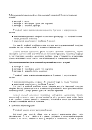 1.«Виконавець-інструменталіст» (для виконавців-музикантів інструментальних
жанрів)
1. категорія А – соло;
2. категорія В – малі форми (дуети, тріо, квартети);
3. категорія С – ансамблі, оркестри.
У номінації оцінюється виконання конкурсантом будь-якого із запропонованих
завдань:
 виконання конкурсантом програми педагогічного репертуару з 2-х інструментальних
творів, (не більше 7 хвилин);
 виступ учнів класу/колективу (не більше 7 хвилин).
Для участі у номінації необхідно надати: програми виступів (виконавський репертуар,
програми виступу учнів/колективів) із зазначенням хронометражу.
Загальні критерії оцінювання: рівень володіння музичним інструментом, чистота
інтонації та музичний стрій (інструментально-смичкові інструменти), складність репертуару
та інструментовки, володіння динамічною палітрою звука, музикальність, артистичність,
художня трактовка музичного твору, творча індивідуальність для окремих виконавців.
2.«Виконавець-вокаліст» ( для виконавців-музикантів вокальних жанрів)
1. категорія А – соло;
2. категорія В – малі форми (дуети, тріо, квартети);
3. категорія С – ансамблі, хорові колективи.
У номінації оцінюється виконання конкурсантом будь-якого із запропонованих
завдань:
 виконання конкурсантом програми з 2-х вокальних творів (не більше 7 хвилин);
 виступ учнів класу/колективу (не більше 7 хвилин);
Для участі у номінації необхідно надати: програми виступів (вокальний репертуар,
програми виступу учнів/колективів) із зазначенням хронометражу. Запис фонограми «мінус»
повинна бути на СD диску в форматі аудіо СD, з якісним звучанням.
Загальні критерії оцінювання: виконавська майстерність, музикальність, художня
інтерпретація музичного твору, чистота інтонації та якість звучання, краса тембру і сили
звука, сценічна культура, складність репертуару, відповідність репертуару виконавським
можливостям та віковій категорії виконавця.
3. «Художньо-творчий проект»
У номінації учасник демонструє власний проект.
Орієнтовні теми проектів: «Пори року в творчості композиторів різних епох»
(П.Чайковський, Й.Гайдн, І.Шамо та ін.), «Джаз і сучасність», «Єлисаветградські варіації»,
«Мюзикл і не тільки», «Українська пісня у творчості М.Леонтовича», «Казка в музиці»,
 