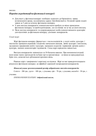 хвилин.
Порядок акредитаціїна фестивалі-конкурсі:
 Для участі у фестивалі-конкурсі необхідно надіслати до Оргкомітету заявку
встановленого зразка, на електронну адресу: kirovfest@mail.ru Останній термін подачі
заявок за 5 днів до початку фестивалю-конкурсу.
 У день виступу конкурсанти повиннісвоєчасно прибути до місця проведення
фестивалю-конкурсу та пройти регістрацію, але не пізніше як за час до свого виступу.
 Після виступу конкурсанти та супроводжувальні особи повиннізвільнити аудиторію
для підготовки до фестивалю-конкурсу для інших конкурсантів.
Склад журі:
Журі фестивалю-конкурсу формується з числа спеціалістів у галузі освіти, культури і
мистецтва: провідних науковців і педагогів навчальнихзакладів, діячів культури і мистецтва,
заслужених працівників освіти і культури, провідних педагогів і керівників органів освіти і
культури, відомих композиторів і музикантів. Склад журі періодично змінюється.
Виступи конкурсантів оцінюються за 10-бальною шкалою. При виникненніситуації,
коли немає гідних претендентів на Гран-прі та призові місця – ці місця не присуджуються.
Крім того, дозволяється дублювання призових місць.
Рішення журі є завершеним і перегляду не підлягає. Журі не має права розголошувати
результати фестивалю-конкурсу до офіційної церемонії нагородження конкурсантів.
Фінансові умови: рекомендований розмір добровільних внесків конкурсантів:
Солісти – 200 грн.; дуети – 100 грн., з учасника; тріо – 70 грн., з учасника; ансамблі – 50 грн., з
учасника.
ПРИЗНАЧЕННЯ ПЛАТЕЖУ: добровільний внесок.
 