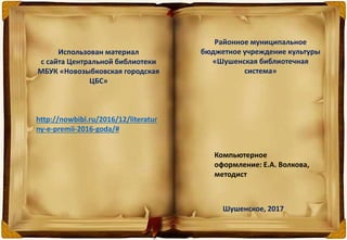 Использован материал
с сайта Центральной библиотеки
МБУК «Новозыбковская городская
ЦБС»
http://nowbibl.ru/2016/12/literatur
ny-e-premii-2016-goda/#
Районное муниципальное
бюджетное учреждение культуры
«Шушенская библиотечная
система»
Компьютерное
оформление: Е.А. Волкова,
методист
Шушенское, 2017
 