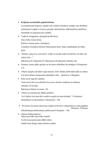 12
 Krājuma un datubāžu popularizēšana
Lai popularizētu krājumu, regulāri tiek veidotas literatūras izstādes- par aktuāliem
notikumiem Latgalē, Latvijā un pasaulē, rakstniekiem, māksliniekiem jubilāriem,
tematiskās un jaunieguvumu izstādes:
 Uzdāvini sniegputeni, apsnigušā priedē dzeni,
Garu, baltu ziemas dienu,
Krūzīti ar karstu pienu. (I.Zandere)
I.Zanderes literatūras bērniem brīnumainais koks: dzeja, skaitāmpanti un mīklu
panti.
 “Katram vajag savu vietu dzīvē, vairāk vai mazāk strikti norobežotu, lai būtu, kur
saknes laist…”
Rakstniecei D. Zigmontei 85 Rakstnieces D.Zigmontes radošais ceļš
 Senatnes, tautas spēka apziņas un tēvzemes mīlestības slavinātājam A.Pumpuram -
175.
 “Daudz staigāts ceļš kļūst viegli minams, Grūt’ darāms darbs kļūst mīļš un zināms
Latviešu kultūras neatņemama identitātes zīme – rakstniece A.Brigadere
 Koks nevar augt bez saknēm.
Tauta nevar dzīvot un attīstīties bez savas vēstures zināšanas un šodienas
izpratnes. D.Avotiņa
Rakstniecei Dainai Avotiņai - 90
 “Darbs un cenšanās pēc tālākas pilnības -
tie ir faktori, kas dara dzīvi modru un gaišu un tautu laimīgu.” /J.Akuraters/
Dzejniekam un rakstniekam J.Akurateram - 140
 Ikvienam, kas jemas spriest par Latgali un tās dzīvi, jāiepazīstas ar viņas pagātnes
likteņiem. /F.Kemps/
Sabiedriskajam darbiniekam, publicistam F.Kempam – 140.
 Ontonu Slišānu pīminot...
Zaļoj muni kūki ceļa molōs stodeitī.
Uzzīd munas pučes puču dūbēs īsātos.
Sadzīd muni draugi munas dzīsmes carātos.
 