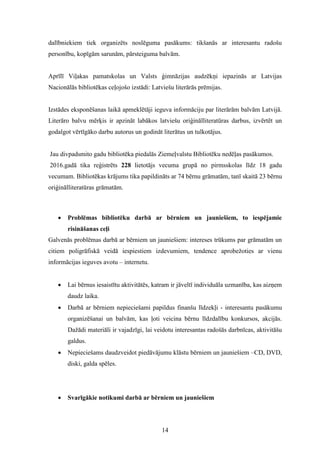 14
dalībniekiem tiek organizēts noslēguma pasākums: tikšanās ar interesantu radošu
personību, kopīgām sarunām, pārsteiguma balvām.
Aprīlī Viļakas pamatskolas un Valsts ģimnāzijas audzēkņi iepazinās ar Latvijas
Nacionālās bibliotēkas ceļojošo izstādi: Latviešu literārās prēmijas.
Izstādes eksponēšanas laikā apmeklētāji ieguva informāciju par literārām balvām Latvijā.
Literāro balvu mērķis ir apzināt labākos latviešu oriģinālliteratūras darbus, izvērtēt un
godalgot vērtīgāko darbu autorus un godināt literātus un tulkotājus.
Jau divpadsmito gadu bibliotēka piedalās Ziemeļvalstu Bibliotēku nedēļas pasākumos.
2016.gadā tika reģistrēts 228 lietotājs vecuma grupā no pirmsskolas līdz 18 gadu
vecumam. Bibliotēkas krājums tika papildināts ar 74 bērnu grāmatām, tanī skaitā 23 bērnu
oriģinālliteratūras grāmatām.
 Problēmas bibliotēku darbā ar bērniem un jauniešiem, to iespējamie
risināšanas ceļi
Galvenās problēmas darbā ar bērniem un jauniešiem: intereses trūkums par grāmatām un
citiem poligrāfiskā veidā iespiestiem izdevumiem, tendence aprobežoties ar vienu
informācijas ieguves avotu – internetu.
 Lai bērnus iesaistītu aktivitātēs, katram ir jāveltī individuāla uzmanība, kas aizņem
daudz laika.
 Darbā ar bērniem nepieciešami papildus finanšu līdzekļi - interesantu pasākumu
organizēšanai un balvām, kas ļoti veicina bērnu līdzdalību konkursos, akcijās.
Dažādi materiāli ir vajadzīgi, lai veidotu interesantas radošās darbnīcas, aktivitāšu
galdus.
 Nepieciešams daudzveidot piedāvājumu klāstu bērniem un jauniešiem –CD, DVD,
diski, galda spēles.
 Svarīgākie notikumi darbā ar bērniem un jauniešiem
 