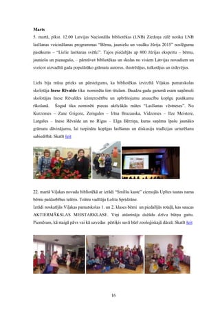 16
Marts
5. martā, plkst. 12.00 Latvijas Nacionālās bibliotēkas (LNB) Ziedoņa zālē notika LNB
lasīšanas veicināšanas programmas “Bērnu, jauniešu un vecāku žūrija 2015” noslēguma
pasākums – “Lielie lasīšanas svētki”. Tajos piedalījās ap 800 žūrijas ekspertu – bērnu,
jauniešu un pieaugušo, – pārstāvot bibliotēkas un skolas no visiem Latvijas novadiem un
sveicot aizvadītā gada populārāko grāmatu autorus, ilustrētājus, tulkotājus un izdevējus.
Liels bija mūsu prieks un pārsteigums, ka bibliotēkas izvirzītā Viļakas pamatskolas
skolotāja Inese Rēvalde tika nominēta šim titulam. Daudzu gadu garumā esam saņēmuši
skolotājas Inese Rēvaldes ieinteresētību un apbrīnojamu atsaucību kopīgu pasākumu
rīkošanā. Šogad tika nominēti piecas aktīvākās mātes “Lasīšanas vēstneses”. No
Kurzemes – Zane Grigore, Zemgales – Irīna Brazauska, Vidzemes – Ilze Meistere,
Latgales – Inese Rēvalde un no Rīgas – Elga Bērziņa, kuras saņēma īpašu jaunāko
grāmatu dāvinājumu, lai turpinātu kopīgas lasīšanas un diskusiju tradīcijas uzturēšanu
sabiedrībā. Skatīt šeit
22. martā Viļakas novada bibliotēkā ar izrādi “Smilšu kaste” ciemojās Upītes tautas nama
bērnu pašdarbības teātris. Teātra vadītāja Lolita Spridzāne.
Izrādi noskatījās Viļakas pamatskolas 1. un 2. klases bērni un piedalījās rotaļā, kas saucas
AKTIERMĀKSLAS MEISTARKLASE. Viņi atdarināja dažādu dzīvu būtņu gaitu.
Piemēram, kā staigā pāvs vai kā uzvedas pērtiķis savā būrī zooloģiskajā dārzā. Skatīt šeit
 