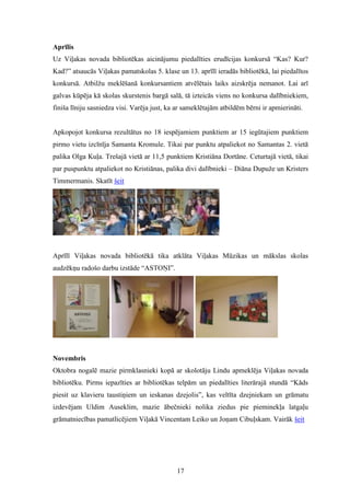 17
Aprīlis
Uz Viļakas novada bibliotēkas aicinājumu piedalīties erudīcijas konkursā “Kas? Kur?
Kad?” atsaucās Viļakas pamatskolas 5. klase un 13. aprīlī ieradās bibliotēkā, lai piedalītos
konkursā. Atbilžu meklēšanā konkursantiem atvēlētais laiks aizskrēja nemanot. Lai arī
galvas kūpēja kā skolas skurstenis bargā salā, tā izteicās viens no konkursa dalībniekiem,
finiša līniju sasniedza visi. Varēja just, ka ar sameklētajām atbildēm bērni ir apmierināti.
Apkopojot konkursa rezultātus no 18 iespējamiem punktiem ar 15 iegūtajiem punktiem
pirmo vietu izcīnīja Samanta Kromule. Tikai par punktu atpaliekot no Samantas 2. vietā
palika Olga Kuļa. Trešajā vietā ar 11,5 punktiem Kristiāna Dortāne. Ceturtajā vietā, tikai
par puspunktu atpaliekot no Kristiānas, palika divi dalībnieki – Diāna Dupuže un Kristers
Timmermanis. Skatīt šeit
Aprīlī Viļakas novada bibliotēkā tika atklāta Viļakas Mūzikas un mākslas skolas
audzēkņu radošo darbu izstāde “ASTOŅI”.
Novembris
Oktobra nogalē mazie pirmklasnieki kopā ar skolotāju Lindu apmeklēja Viļakas novada
bibliotēku. Pirms iepazīties ar bibliotēkas telpām un piedalīties literārajā stundā “Kāds
piesit uz klavieru taustiņiem un ieskanas dzejolis”, kas veltīta dzejniekam un grāmatu
izdevējam Uldim Auseklim, mazie ābečnieki nolika ziedus pie pieminekļa latgaļu
grāmatniecības pamatlicējiem Viļakā Vincentam Leiko un Joņam Cibuļskam. Vairāk šeit
 