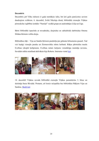19
Decembris
Decembris jeb Vilku mēnesis ir gada tumšākais laiks, bet ļoti gaišs pateicoties saviem
daudzajiem svētkiem. 6. decembrī, Svētā Nikolaja dienā, bibliotēkā ciemojās Viļakas
pirmsskolas izglītības iestādes “Namiņš” vecākā grupa un audzinātājas Lilija un Līga.
Bērni bibliotēkā iepazinās ar novadnieka, dzejnieka un sabiedriskā darbinieka Ontona
Slišāna bērniem veltītu dzeju.
Bibliotēkas rūķi – Vija un Sandra bērniem pastāstīja par grāmatu brīnumaino pasauli. Tad
visi kopīgi vienojās pasaku un Ziemassvētku stāstu lasīšanā. Rūķus pārsteidza mazās
Evelīnas izkoptā lasītprasme. Evelīnas raitais lasījums vienaldzīgu neatstāja nevienu.
Savukārt mīklu minēšanā aktīvākais bija Roberts. Interneta vietnē šeit
14. decembrī Viļakas novada bibliotēkā ciemojās Viļakas pamatskolas 3. klase un
skolotāja Inese Rēvalde. Protams, arī šoreiz neizpalika bez bibliotēkas Rūķiem Vijas un
Sandras. Skatīt šeit
 