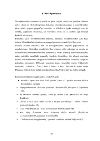 20
8. Novadpētniecība
Novadpētniecības uzdevums ir apzināt un pētīt vietējās kultūrvides īpatnības, ikdienas
dzīves vēsturi un cilvēku biogrāfijas. Galvenais interesējošais aspekts ir konkrētā izpētes
vieta – pilsēta, pagasts; ģeogrāfiski, vēsturiski vai arhitektūras objekti attiecīgajā teritorijā,
iestādes, uzņēmumi, institūcijas, un visbeidzot cilvēki un to darbība šajā teritorijā
konkrētā laika posmā.
Bibliotēka veido novadpētniecības krājumu, papildina novadpētniecības datu bāzi,
informē bibliotēkas lietotājus interesentus par jaunumiem novadpētniecības jomā.
Galveno akcentu bibliotēka liek uz novadpētniecības krājuma papildināšanu un
popularizēšanu. Bibliotēkas novadpētniecības krājumu veido: grāmatas par novadu un
novadniekiem, periodiskie izdevumi, elektroniskie resursi (tīmeklī), audiovizuālie (video,
audio materiāli), nepublicēti materiāli, rokraksti, fotogrāfijas, foto albumi, mutvārdu
liecības, tematiskās mapes ( kopijas un izdrukas no elektroniskajiem resursiem, kopijas no
grāmatām, periodikas). 2016.gadā izveidotas jaunas tematiskās mapes: Mākslinieki
novadnieki - N.Breikšs, J.Ūdris, J.Supe, H.Plāters, V.Bušs, J.Dadžāns, J.Laicāns, Janīna
Dukaļska - folkloriste un garīgās mūzikas atskaņotāja, Ceļā uz Latvijas Valsts simtgadi.
Literatūras izstādes novadpētniecības jomā 2016.gadā
 Bazneica Vysusvātōs Jezus Sirds gūdam (Pirms 125 gadiem iesvētīta Viļakas
Romas katoļu baznīca)
 Kalpojot Dievam un cilvēkiem: priesterim J.Svilānam 100, bīskapam K.Duļbinskim
– 110.
 Nu Divmotes svēteibu lyudzūt, Tauta pi krystim dzīd (Krucifiksi un maija
dziedājumi)
 Dievam ir tikai divas rokas, un tās ir tavējās (novadniecei – lokālās vēstures
pētniecei I.Šaicānei 60)
 Mūžs veltīts Dievam un Tēvijai (novadniekam Bruno Loginam 95)
 Man vajag dzimtenes, kuras skaistums sāpētu vienmēr (dzejniekam
V.Līvzemniekam 80, dzejniecei E.Dortānei 80)
 ‘’Sirds myužam ilgu pylna skaņ’’ (gromotu izdevējam Joņam Cibuļskim 105)
 