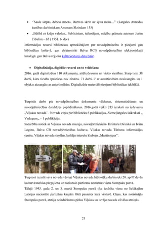 21
 ‘’Saule slēpās, debess mōcās, Dzērves skrīn uz syltū molu…’’ (Latgales Atmodas
kustības darbiniekam Antonam Skrindam 135)
 ,,Būtībā es krāju valodas,, Publicistam, tulkotājam, mācību grāmatu autoram Jurim
Cibulim – 65 ( 1951. 6. dec)
Informācijas resursi bibliotēkas apmeklētājiem par novadpētniecību ir pieejami gan
bibliotēkas lasītavā, gan elektroniski Balvu RCB novadpētniecības elektroniskajā
katalogā, gan Balvu reģiona kultūrvēstures datu bāzē.
 Digitalizācija, digitālie resursi un to veidošana
2016. gadā digitalizētas 110 dokumentu, attēlizdevumu un video vienības. Starp tiem 38
darbi, kuru tiesību īpašnieks nav zināms. 71 darbs ir ar autortiesībām neaizsargāts un 1
objekts aizsargāts ar autortiesībām. Digitalizētie materiāli pieejami bibliotēkas iekštīklā.
Turpinās darbs pie novadpētniecības dokumentu vākšanas, sistematizēšanas un
novadpētniecības datubāzes papildināšanas. 2016.gadā veikti 235 ieraksti no izdevuma
,,Viļakas novadā’’. Novada ziņās par bibliotēku 6 publikācijas, Ziemeļlatgales laikrakstā ,,
Vaduguns,, – 1 publikācija.
Sadarbība notiek ar Viļakas novada muzeju, novadpētniekiem- Dzintaru Dvinski un Ivaru
Loginu, Balvu CB novadpētniecības lasītavu, Viļakas novada Tūrisma informācijas
centru, Viļakas novada skolām, lasītāju interešu klubiņu ,,Mantinieces’’.
Turpinot izzināt sava novada vēsturi Viļakas novada bibliotēku darbinieki 20. aprīlī devās
kultūrvēsturiskā pārgājienā uz nacionālo partizānu nometnes vietu Stompaku purvā.
Tālajā 1945. gada 2. un 3. martā Stompaku purvā tika izcīnīta viena no lielākajām
Latvijas nacionālo partizānu kaujām Otrā pasaules kara vēsturē. Cīņas, kas norisinājās
Stompaku purvā, atstāja neizdzēšamas pēdas Viļakas un tuvējo novadu cilvēku atmiņās.
 