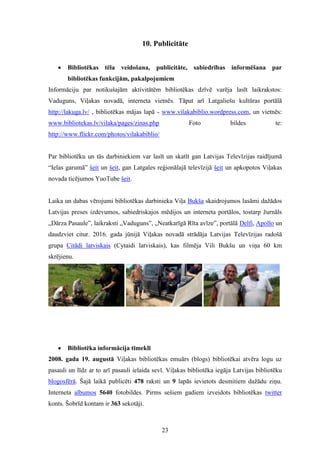 23
10. Publicitāte
 Bibliotēkas tēla veidošana, publicitāte, sabiedrības informēšana par
bibliotēkas funkcijām, pakalpojumiem
Informāciju par notikušajām aktivitātēm bibliotēkas dzīvē varēja lasīt laikrakstos:
Vaduguns, Viļakas novadā, interneta vietnēs. Tāpat arī Latgaliešu kultūras portālā
http://lakuga.lv/ , bibliotēkas mājas lapā - www.vilakabiblio.wordpress.com, un vietnēs:
www.bibliotekas.lv/vilaka/pages/zinas.php Foto bildes te:
http://www.flickr.com/photos/vilakabiblio/
Par bibliotēku un tās darbiniekiem var lasīt un skatīt gan Latvijas Televīzijas raidījumā
“Ielas garumā” šeit un šeit, gan Latgales reģionālajā televīzijā šeit un apkopotos Viļakas
novada ticējumos YuoTube šeit.
Laika un dabas vērojumi bibliotēkas darbinieka Viļa Bukša skaidrojumos lasāmi dažādos
Latvijas preses izdevumos, sabiedriskajos mēdijos un interneta portālos, tostarp žurnāls
„Dārza Pasaule”, laikraksti „Vaduguns”, „Neatkarīgā Rīta avīze”, portālā Delfi, Apollo un
daudzviet citur. 2016. gada jūnijā Viļakas novadā strādāja Latvijas Televīzijas radošā
grupa Citādi latviskais (Cytaidi latviskais), kas filmēja Vili Bukšu un viņa 60 km
skrējienu.
 Bibliotēka informācija tīmeklī
2008. gada 19. augustā Viļakas bibliotēkas emuārs (blogs) bibliotēkai atvēra logu uz
pasauli un līdz ar to arī pasauli ielaida sevī. Viļakas bibliotēka iegāja Latvijas bibliotēku
blogosfērā. Šajā laikā publicēti 478 raksti un 9 lapās ievietots desmitiem dažādu ziņu.
Interneta albumos 5640 fotobildes. Pirms sešiem gadiem izveidots bibliotēkas twitter
konts. Šobrīd kontam ir 363 sekotāji.
 