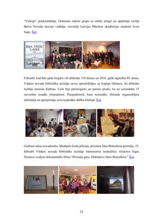 25
“Vairogs” priekšsēdētāja. Grāmatas radošo grupu uz mērķi stingri un apņēmīgi virzīja
Balvu Novada muzeja vadītāja, toreizējā Latvijas Mūzikas akadēmijas studente Iveta
Supe. Šeit
Februārī, kad līdz gada beigām vēl atlikušas 316 dienas un 2016. gadā sagaidīta 49. diena,
Viļakas novada bibliotēka aicināja savus apmeklētājus uz kopīgu tikšanos, lai dibinātu
lasītāju interešu klubiņu. Liels bija pārsteigums un patiess prieks, ka no uzrunātām 15
sievietēm ieradās četrpadsmit. Piecpadsmitā, kura neieradās, tikšanās organizētājus
informēja un apstiprināja savu turpmāko dalību klubiņā. Šeit
Godinot mūsu novadnieka, Jēkabpils Goda pilsoņa, priestera Jāņa Bratuškina piemiņu, 25.
februārī Viļakas novada bibliotēka aicināja interesentus noskatīties režisores Ingas
Nesteres veidoto dokumentālo filmu “Dvēseļu gans. Dekāntēvs Jānis Bratuškins.” Šeit
 