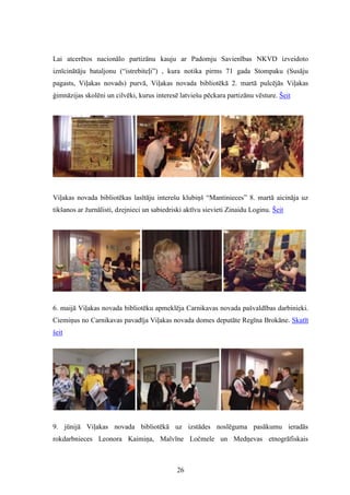 26
Lai atcerētos nacionālo partizānu kauju ar Padomju Savienības NKVD izveidoto
iznīcinātāju bataljonu (“istrebiteļi”) , kura notika pirms 71 gada Stompaku (Susāju
pagasts, Viļakas novads) purvā, Viļakas novada bibliotēkā 2. martā pulcējās Viļakas
ģimnāzijas skolēni un cilvēki, kurus interesē latviešu pēckara partizānu vēsture. Šeit
Viļakas novada bibliotēkas lasītāju interešu klubiņš “Mantinieces” 8. martā aicināja uz
tikšanos ar žurnālisti, dzejnieci un sabiedriski aktīvu sievieti Zinaidu Loginu. Šeit
6. maijā Viļakas novada bibliotēku apmeklēja Carnikavas novada pašvaldības darbinieki.
Ciemiņus no Carnikavas pavadīja Viļakas novada domes deputāte Regīna Brokāne. Skatīt
šeit
9. jūnijā Viļakas novada bibliotēkā uz izstādes noslēguma pasākumu ieradās
rokdarbnieces Leonora Kaimiņa, Malvīne Ločmele un Medņevas etnogrāfiskais
 