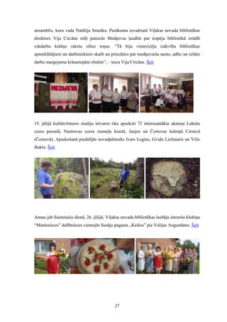27
ansamblis, kuru vada Natālija Smuška. Pasākuma ievadrunā Viļakas novada bibliotēkas
direktore Vija Circāne mīļi pateicās Medņevas ļaudīm par iespēju bibliotēkā izrādīt
rokdarbu krāšņo rakstu siltos toņus. ”Tā bija vienreizēja izdevība bibliotēkas
apmeklētājiem un darbiniekiem skatīt un priecāties par medņeviešu austo, adīto un izšūto
darbu margojuma krāsainajām zīmēm”, – teica Vija Circāne. Šeit
15. jūlijā kultūrvēstures studiju ietvaros tika apsekoti 72 interesantākie akmeņi Lukaša
ezera pussalā, Nastrovas ezera ziemeļu krastā, Jaujos un Čortovas kalniņā Cirnavā
(Černovā). Apsekošanā piedalījās novadpētnieks Ivars Logins, Gvido Lielmanis un Vilis
Bukšs. Šeit
Annas jeb Saimnieču dienā, 26. jūlijā, Viļakas novada bibliotēkas lasītāju interešu klubiņa
“Mantinieces” dalībnieces ciemojās Susāju pagasta ,,Keišos” pie Valijas Augustānes. Šeit
 