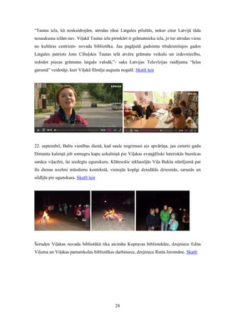 28
“Tautas iela, kā noskaidrojām, atrodas tikai Latgales pilsētās, nekur citur Latvijā tāda
nosaukuma ielām nav. Viļakā Tautas iela pirmkārt ir grāmatnieku iela, jo tur atrodas viens
no kultūras centriem- novada bibliotēka. Jau pagājušā gadsimta trīsdesmitajos gados
Latgales patriots Jons Cibuļskis Tautas ielā atvēra grāmatu veikalu un izdevniecību,
izdodot piecas grāmatas latgaļu valodā,”- saka Latvijas Televīzijas raidījuma “Ielas
garumā” veidotāji, kuri Viļakā filmēja augusta nogalē. Skatīt šeit
22. septembrī, Baltu vienības dienā, kad saule nogrimusi aiz apvāršņa, jau ceturto gadu
Dimanta kalniņā jeb somugru kapu uzkalniņā pie Viļakas evaņģēliski luteriskās baznīcas
sanāca viļacēni, lai aizdegtu ugunskuru. Klātesošie ieklausījās Viļa Bukša stāstījumā par
šīs dienas nozīmi mūsdienu kontekstā, vienojās kopīgi dziedātās dziesmās, sarunās un
sildījās pie ugunskura. Skatīt šeit
Šoruden Viļakas novada bibliotēkā tika aicināta Kupravas bibliotekāre, dzejniece Edita
Viļuma un Viļakas pamatskolas bibliotēkas darbiniece, dzejniece Rutta Jeromāne. Skatīt
 