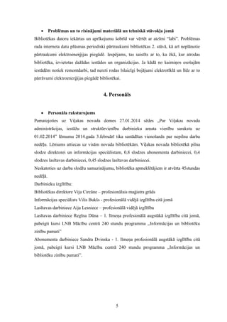 5
 Problēmas un to risinājumi materiālā un tehniskā stāvokļa jomā
Bibliotēkas datoru iekārtas un aprīkojumu šobrīd var vērtēt ar atzīmi “labi”. Problēmas
rada interneta datu plūsmas periodiski pārtraukumi bibliotēkas 2. stāvā, kā arī neplānotie
pārtraukumi elektroenerģijas piegādē. Iespējams, tas saistīts ar to, ka ēkā, kur atrodas
bibliotēka, izvietotas dažādas iestādes un organizācijas. Ja kādā no kaimiņos esošajām
iestādēm notiek remontdarbi, tad nereti rodas īslaicīgi bojājumi elektrotīklā un līdz ar to
pārrāvumi elektroenerģijas piegādē bibliotēkai.
4. Personāls
 Personāla raksturojums
Pamatojoties uz Viļakas novada domes 27.01.2014 sēdes „Par Viļakas novada
administrācijas, iestāžu un struktūrvienību darbinieku amata vienību sarakstu uz
01.02.2014” lēmumu 2014.gada 3.februārī tika sastādītas vienošanās par nepilnu darba
nedēļu. Lēmums attiecas uz visām novada bibliotēkām. Viļakas novada bibliotēkā pilna
slodze direktorei un informācijas speciālistam, 0,8 slodzes abonementa darbiniecei, 0,4
slodzes lasītavas darbiniecei, 0,45 slodzes lasītavas darbiniecei.
Neskatoties uz darba slodžu samazinājumu, bibliotēka apmeklētājiem ir atvērta 45stundas
nedēļā.
Darbinieku izglītība:
Bibliotēkas direktore Vija Circāne – profesionālais maģistra grāds
Informācijas speciālists Vilis Bukšs - profesionālā vidējā izglītība citā jomā
Lasītavas darbiniece Aija Lesniece – profesionālā vidējā izglītība
Lasītavas darbiniece Regīna Dūna – 1. līmeņa profesionālā augstākā izglītība citā jomā,
pabeigti kursi LNB Mācību centrā 240 stundu programma ,,Informācijas un bibliotēku
zinību pamati”
Abonementa darbiniece Sandra Dvinska - 1. līmeņa profesionālā augstākā izglītība citā
jomā, pabeigti kursi LNB Mācību centrā 240 stundu programma ,,Informācijas un
bibliotēku zinību pamati”.
 