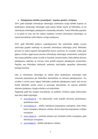 7
 Pakalpojumu attīstība, jauninājumi – kopaina, piemēri, vērtējums
2016. gadā turpinājās informācijas tehnoloģiju uzlabošanas secīgu darbību kopums un
piedāvājums mūsdienīgu tehnoloģiju tirgū turpina būtiski mainīt arī bibliotēkas un tās
informācijas tehnoloģijas pakalpojumu izmantotāju attiecības. Tomēr bibliotēka joprojām
ir un paliek tā vieta, kur bez maksas iespējams izmantot informācijas tehnoloģijas un
saņemt konsultācijas iedzīvotājiem svarīgos jautājumos.
2016. gadā bibliotēkā piekļuve e-pakalpojumiem tika nodrošināta dažāda vecuma
iedzīvotāju grupām neatkarīgi no prasmēm informācijas tehnoloģiju jomā. Bibliotēka
pavasarī un rudenī organizē datorapmācības kursus senioriem, lai veicinātu vecāka gada
gājuma cilvēkus apgūt jaunas prasmes informācijas tehnoloģiju izmantošanā. Iesācējiem
tika sniegta palīdzība e-pastu izveidē un lietošanā, interneta banku, lauku atbalsta dienesta
pakalpojumu saņēmēju un Latvijas valsts portālā pieejamo pakalpojumu izmantošanā.
Papildus tam bibliotēkas darbinieki nodrošina individuālās apmācības elektroniskā
kataloga lietošanā.
Līdz ar informācijas tehnoloģiju un iekārtu plašo piedāvājumu tehnoloģiju tirgū
samazinās pieprasījums pēc bibliotēkas datortehnikas un interneta pakalpojumiem. Tas
savukārt ir atvēris jaunu lappusi bibliotēkas piedāvāto pakalpojumu laukā, kad aizvien
biežāk bibliotēkā ierodas seniori ar personīgo datortehniku, lai saņemtu palīdzību
tehniskos jautājumos. Iespēju robežās to arī nodrošinām.
Pagājušajā gadā tika sniegtas konsultācijas un palīdzēts cilvēkiem apgūt elektroniskās
datu bāzes šādās mājaslapās:
 www.ldc.gov.lv - kā elektroniskā veidā aizpildīt dzīvnieka piedzimšanas,
apzīmēšanas aktus.
 www.lad.gov.lv – platību maksājumu pieprasījuma iesniegšana, lauku bloku
karšu iesniegšana, labojumu veikšana, akcīzes degvielas pieprasījuma veidlapu
iesniegšana
 www.vid.gov.lv - ceturkšņa atskaites par izlietotām kvītīm iesniegšana, gada
deklarācijas iesniegšana.
 www.ibanka.lv – dažādu maksājumu veikšana
 