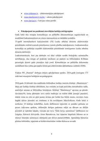 8
 www.elektrum.lv – elektroenerģijas pakalpojumi
 mans.lattelecom.lv/myltc/ - sakaru pakalpojumi
 www.latvija.lv/ - Latvijas valsts portāls
 Pakalpojumi un pasākumi atsevišķām lasītāju mērķgrupām
Gada laikā tika sniegtas konsultācijas un palīdzība dokumentācijas sagatavošanā un
nosūtīšanā lauksaimniekiem un citiem interesentiem uz dažādām iestādēm.
13.aprīlī internetlasītavā lauksaimnieki (70) Lauku atbalsta dienesta elektroniskās
pieteikšanās sistēmā iesniedz pieteikumus vienoto platību maksājumiem. Lauksaimniekus
konsultēja un palīdzēja aizpildīt elektroniskās pieteikšanās iesniegumus Lauku atbalsta
dienesta darbinieki.
Lauksaimniekiem, kuri jau darbojās vai tikai vēlējās uzsākt bioloģisko saimniecību
sertifikāciju, tika sniegti arī praktiski ieteikumi un padomi no bibliotekāres R.Dūnas
personīgās desmit gadu pieredzes šajā jomā. Konsultācijas un palīdzība dokumentu
sastādīšanā tika veikta gan papīra formā gan elektroniskās deklarēšanas sistēmā ( EDS).
Viļakas PII ,,Namiņš” darbojas ārējais apkalpošanas punkts. 2016.gadā izsniegtas 173
izdevumi mazajiem lasītājiem un pedagogiem.
.
2016.gada 18.februārī tika nodibināts bibliotēkas lasītāju interešu klubiņš ,,Mantinieces’’
Ideja par lasītāju klubiņa dibināšanu, kas rosinātu un kopā pulcinātu domubiedrus radās,
analizējot sarunas ar bibliotēkas lietotājiem. Klubiņš “Mantinieces” apvieno un pārstāv
sievietes(18), kuras pārmanto savu senču tradīcijas un nodod tālāk jaunajai paaudzei,
mācās viena no otra un gūst jaunas atziņas par lietām kas līdzās mums, sievietes, kuru
bagātā dzīves pieredze un zināšanas ir kā novēlējums līdzcilvēkiem. Gada laikā ir
notikušas 10 klubiņa nodarbības, kurās dalībnieces iepazinās ar jaunāko grāmatu un
preses izdevumu apskatu, ieklausījās derīgos padomos mājai un dārzam un dalījās
pieredzē ar radošām idejām, viesojās pie šova “Īstās latvju saimnieces” dalībnieces no
Latgales, Kārsavā dzīvojošās Ainas Barsukovas, kur iepazina latgaliešu ēdienus un ar
interesi klausījās saimnieces stāstījumu par dzīves pamatvērtībām. Apmeklēja Kārsavas
pilsētas bibliotēku, iepazinās ar kultūrvēsturiskām vietām Kārsavas novadā.
 