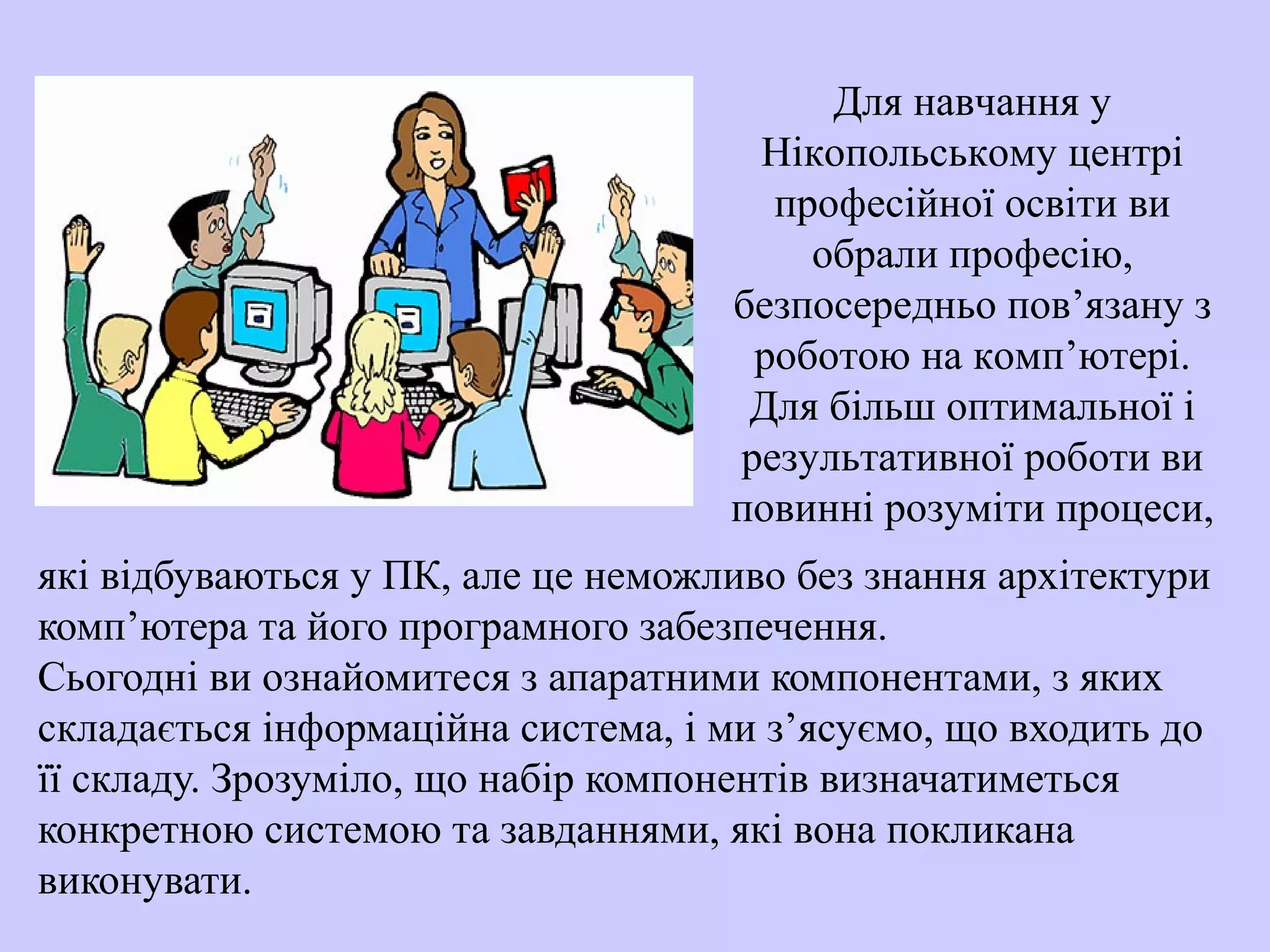 які відбуваються у ПК, але це неможливо без знання архітектури
комп’ютера та його програмного забезпечення.
Сьогоднi ви ознайомитеся з апаратними компонентами, з яких
складається iнформацiйна система, і ми з’ясуємо, що входить до
її складу. Зрозумiло, що набiр компонентiв визначатиметься
конкретною системою та завданнями, якi вона покликана
виконувати.
Для навчання у
Нікопольському центрі
професійної освіти ви
обрали професію,
безпосередньо пов’язану з
роботою на комп’ютері.
Для більш оптимальної і
результативної роботи ви
повинні розуміти процеси,
 