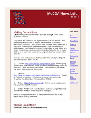 MoCDA Newsletter
Fall 2016
Making Connections
E-Networking: How to Develop a Network through Social Media
By: Martha Toebben
A big reason that counselors join organizations such as the Missouri Career
Development Association is to network with individuals in the career
development profession. There is great value in making these connections to
learn about new initiatives, challenges others are experiencing and just
gaining support from folks who are doing the same kind of work. While face-
to-face interactions are ideal, sometimes it can be challenging due to finding
the time to be away from work or the sheer proximity of our location within
the state.
There are ways we can connect that may not involve actually meeting with
someone in person. These include:
1) LinkedIn: https://www.linkedin.com/groups/3671542. Join this group
to read career related articles, obtain information about upcoming events and
learn about career counseling job openings. Feel free to post information
that others in the group may find helpful.
2) Facebook:
https://www.facebook.com/MissouriCareerDevelopmentAssociation/. Connect
on Facebook to keep informed about career conferences and events
throughout the state and on the national level (NCDA).
3) Twitter: https://twitter.com/mo_cda. Another way to stay connected
with your fellow MoCDA members.
4) WebEx: MoCDA hosts several webinars each year using WebEx which
allows MoCDA members across the state to participate.
Whatever your preferred method of online communication, MoCDA has
options for you to stay connected.
This issue:
E-
Networking
Roundtable
Webinar
Career
Development
Month
Networking
Event
MOACAC
Spring
Conference
MoCDA
Spring
Conference
New
Members
Contact Us
August Roundtable
Conference Sharing & Making Connections
 