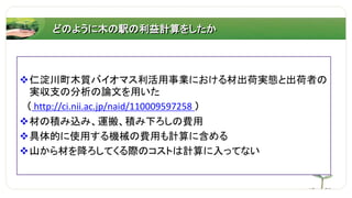 どのように木の駅の利益計算をしたか
仁淀川町木質バイオマス利活用事業における材出荷実態と出荷者の
実収支の分析の論文を用いた
（ http://ci.nii.ac.jp/naid/110009597258 ）
材の積み込み、運搬、積み下ろしの費用
具体的に使用する機械の費用も計算に含める
山から材を降ろしてくる際のコストは計算に入ってない
 