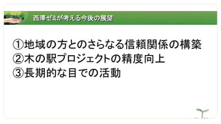西澤ゼミが考える今後の展望
①地域の方とのさらなる信頼関係の構築
②木の駅プロジェクトの精度向上
③長期的な目での活動
 