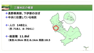 三穂地区の概要
長野県南部、下伊那のほぼ
中央に位置している地区
・人口 1482人
（男：718人 女：764人）
・総面積 11.8㎢
（東西:4.9km 南北:6.1km 周囲:18.5km）
 