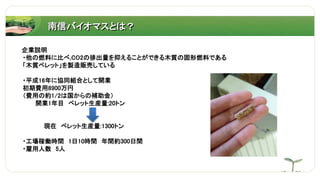 南信バイオマスとは？
企業説明
・他の燃料に比べ,CO2の排出量を抑えることができる木質の固形燃料である
「木質ペレット」を製造販売している
・平成16年に協同組合として開業
初期費用8900万円
（費用の約1/2は国からの補助金）
開業1年目 ペレット生産量:20トン
現在 ペレット生産量:1300トン
・工場稼働時間 1日10時間 年間約300日間
・雇用人数 5人
 