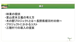 構成
・林業の現状
・里山資本主義の考え方
・木の駅プロジェクトとは～長野県根羽村の例～
・プロジェクトにかかるコスト
・三穂村での導入の提案
 