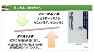 マネー資本主義
お金を第一と考える
たくさん稼ぎ、たくさん使う
里山資本主義
経済の危機的状況に備え、
地域の資源を使い地域内の経
済循環を促すサブシステム
里山資本主義の考え方
 