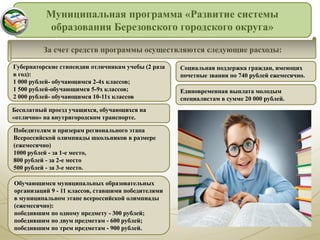 Муниципальная программа «Развитие системы
образования Березовского городского округа»
За счет средств программы осуществляются следующие расходы:
Губернаторские стипендии отличникам учебы (2 раза
в год):
1 000 рублей- обучающимся 2-4х классов;
1 500 рублей-обучающимся 5-9х классов;
2 000 рублей- обучающимся 10-11х классов
Бесплатный проезд учащихся, обучающихся на
«отлично» на внутригородском транспорте.
Победителям и призерам регионального этапа
Всероссийской олимпиады школьников в размере
(ежемесячно)
1000 рублей - за 1-е место,
800 рублей - за 2-е место
500 рублей - за 3-е место.
Обучающимся муниципальных образовательных
организаций 9 - 11 классов, ставшими победителями
в муниципальном этапе всероссийской олимпиады
(ежемесячно):
победившим по одному предмету - 300 рублей;
победившим по двум предметам - 600 рублей;
победившим по трем предметам - 900 рублей.
Социальная поддержка граждан, имеющих
почетные звания по 740 рублей ежемесячно.
Единовременная выплата молодым
специалистам в сумме 20 000 рублей.
 