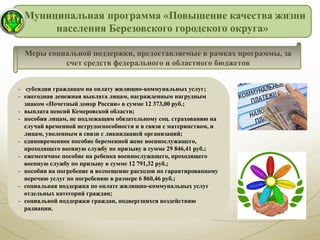 Муниципальная программа «Повышение качества жизни
населения Березовского городского округа»
- субсидии гражданам на оплату жилищно-коммунальных услуг;
- ежегодная денежная выплата лицам, награжденным нагрудным
знаком «Почетный донор России» в сумме 12 373,00 руб.;
- выплата пенсий Кемеровской области;
- пособия лицам, не подлежащим обязательному соц. страхованию на
случай временной нетрудоспособности и в связи с материнством, и
лицам, уволенным в связи с ликвидацией организаций;
- единовременное пособие беременной жене военнослужащего,
проходящего военную службу по призыву в сумме 29 846,41 руб.;
- ежемесячное пособие на ребенка военнослужащего, проходящего
военную службу по призыву в сумме 12 791,32 руб.;
- пособия на погребение и возмещение расходов по гарантированному
перечню услуг по погребению в размере 6 860,46 руб.;
- социальная поддержка по оплате жилищно-коммунальных услуг
отдельных категорий граждан;
- социальной поддержки граждан, подвергшихся воздействию
радиации.
Меры социальной поддержки, предоставляемые в рамках программы, за
счет средств федерального и областного бюджетов
 