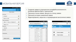 TechExpert Company
МОБИЛЬНАЯ ВЕРСИЯ
 Создание заявки в упрощенном интерфейсе,возможность
вложения файлов (фото, скриншотов)
 Просмотр списка заявок, фильтр по списку заявок
 Просмотр истории изменений заявки
 Редактирование, закрытие и подтверждение выполнения заявок
 