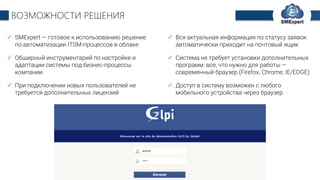 TechExpert Company
ВОЗМОЖНОСТИ РЕШЕНИЯ
SMExpert — готовое к использованию решение
по автоматизации ITSM-процессов в облаке
Обширный инструментарий по настройке и
адаптации системы под бизнес-процессы
компании
При подключении новых пользователей не
требуется дополнительных лицензий
Вся актуальная информация по статусу заявок
автоматически приходит на почтовый ящик
Система не требует установки дополнительных
программ: все, что нужно для работы —
современный браузер (Firefox, Chrome, IE/EDGE)
Доступ в систему возможен с любого
мобильного устройства через браузер
 