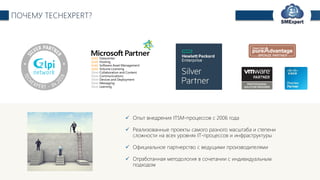 TechExpert Company
 Опыт внедрения ITSM-процессов с 2006 года
 Реализованные проекты самого разного масштаба и степени
сложности на всех уровнях IT-процессов и инфраструктуры
 Официальное партнерство с ведущими производителями
 Отработанная методология в сочетании с индивидуальным
подходом
ПОЧЕМУ TECHEXPERT?
 