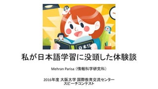 私が日本語学習に没頭した体験談
Mehran Parisa （情報科学研究科）
2016年度 大阪大学 国際教育交流センター
スピーチコンテスト
 