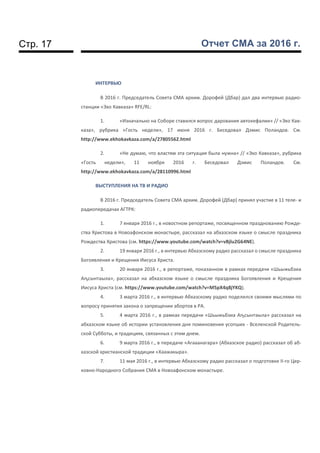 Стр. 17 Отчет СМА за 2016 г.
ИНТЕРВЬЮ
В 2016 г. Председатель Совета СМА архим. Дорофей (Дбар) дал два интервью радио-
станции «Эхо Кавказа» RFE/RL:
1. «Изначально на Соборе ставился вопрос дарования автокефалии» // «Эхо Кав-
каза», рубрика «Гость недели», 17 июня 2016 г. Беседовал Дэмис Поландов. См.
http://www.ekhokavkaza.com/a/27805562.html
2. «Не думаю, что властям эта ситуация была нужна» // «Эхо Кавказа», рубрика
«Гость недели», 11 ноября 2016 г. Беседовал Дэмис Поландов. См.
http://www.ekhokavkaza.com/a/28110996.html
ВЫСТУПЛЕНИЯ НА TВ И РАДИО
В 2016 г. Председатель Совета СМА архим. Дорофей (Дбар) принял участие в 11 теле- и
радиопередачах АГТРК:
1. 7 января 2016 г., в новостном репортаже, посвященном празднованию Рожде-
ства Христова в Новоафонском монастыре, рассказал на абхазском языке о смысле праздника
Рождества Христова (см. https://www.youtube.com/watch?v=vBjlu2G64NE).
2. 19 января 2016 г., в интервью Абхазскому радио рассказал о смысле праздника
Богоявления и Крещения Иисуса Христа.
3. 20 января 2016 г., в репортаже, показанном в рамках передачи «Шьыжьбзиа
Аҧсынтәыла», рассказал на абхазском языке о смысле праздника Богоявления и Крещения
Иисуса Христа (см. https://www.youtube.com/watch?v=M5pX4q8jYKQ).
4. 3 марта 2016 г., в интервью Абхазскому радио поделился своими мыслями по
вопросу принятия закона о запрещении абортов в РА.
5. 4 марта 2016 г., в рамках передачи «Шьыжьбзиа Аҧсынтәыла» рассказал на
абхазском языке об истории установления дня поминовения усопших - Вселенской Родитель-
ской Субботы, и традициях, связанных с этим днем.
6. 9 марта 2016 г., в передаче «Агәаанагара» (Абхазское радио) рассказал об аб-
хазской христианской традиции «Хәажәкыра».
7. 11 мая 2016 г., в интервью Абхазскому радио рассказал о подготовке II-го Цер-
ковно-Народного Собрания СМА в Новоафонском монастыре.
 
