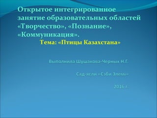 Открытое интегрированное
занятие образовательных областей
«Творчество», «Познание»,
«Коммуникация».
Тема: «Птицы Казахстана»
 