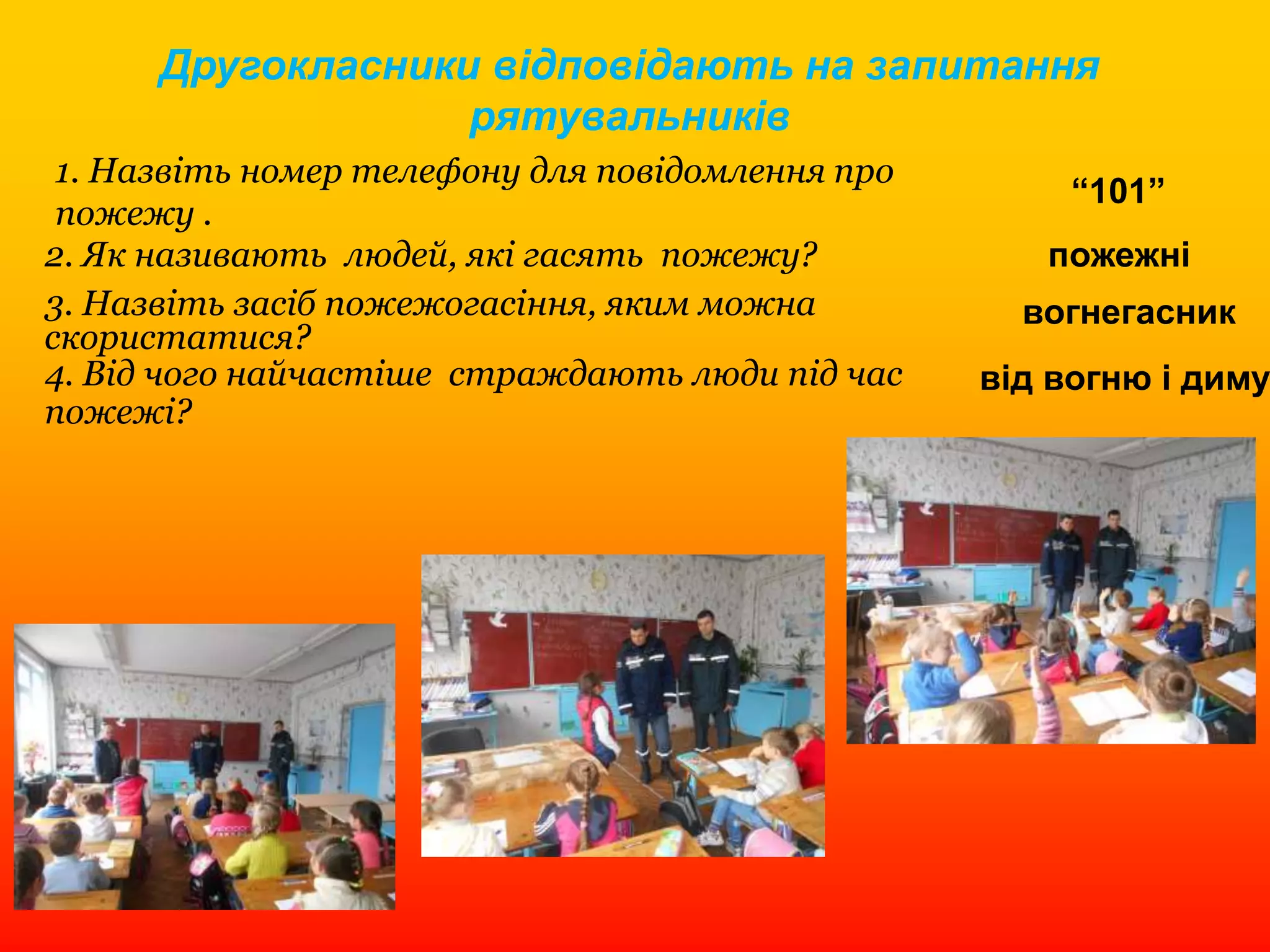Другокласники відповідають на запитання
рятувальників
1. Назвіть номер телефону для повідомлення про
пожежу .
2. Як називають людей, які гасять пожежу?
3. Назвіть засіб пожежогасіння, яким можна
скористатися?
4. Від чого найчастіше страждають люди під час
пожежі?
“101”
пожежні
вогнегасник
від вогню і диму
 