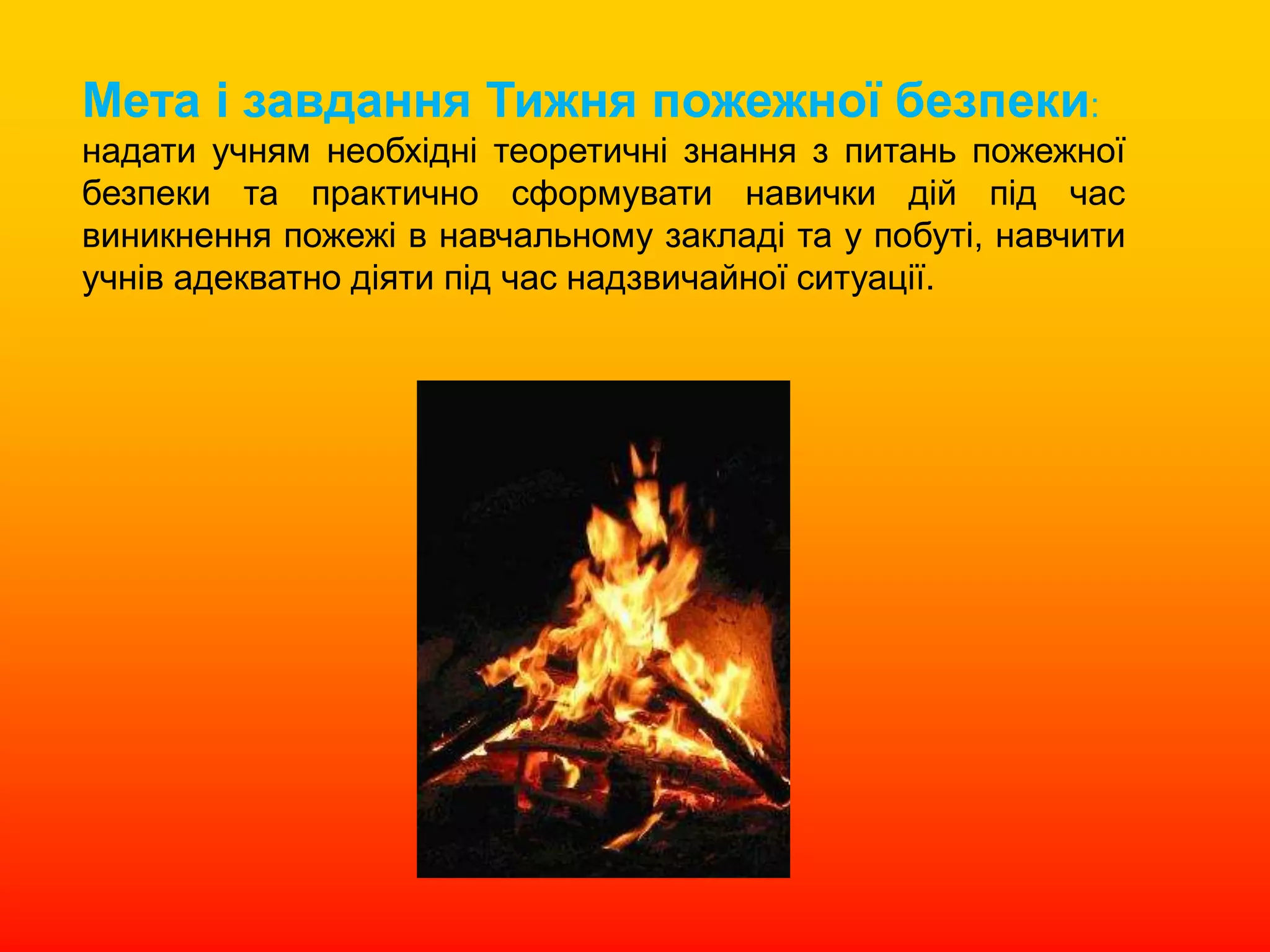 Мета і завдання Тижня пожежної безпеки:
надати учням необхідні теоретичні знання з питань пожежної
безпеки та практично сформувати навички дій під час
виникнення пожежі в навчальному закладі та у побуті, навчити
учнів адекватно діяти під час надзвичайної ситуації.
 