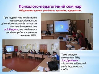 Психолого-педагогічний семінар
«Обдарована дитина: розпізнати, зрозуміти, підтримати».
Про педагогічне керівництво
науково-дослідницькою
діяльністю школярів розповіла
вчитель іноземних мов
А.В.Будник, яка поділилася
досвідом роботи з учнями-
членами МАН.
Тема виступу
вихователя ГПД
Л.А.Дробязко –
«Розвиток здібностей
учнів із допомогою
сім’ї».
 